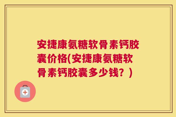 安捷康氨糖软骨素钙胶囊价格(安捷康氨糖软骨素钙胶囊多少钱？)