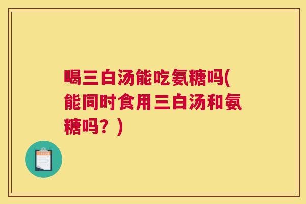 喝三白汤能吃氨糖吗(能同时食用三白汤和氨糖吗？)