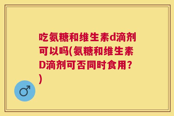 吃氨糖和维生素d滴剂可以吗(氨糖和维生素D滴剂可否同时食用？)