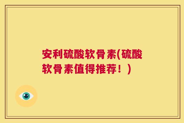 安利硫酸软骨素(硫酸软骨素值得推荐！)