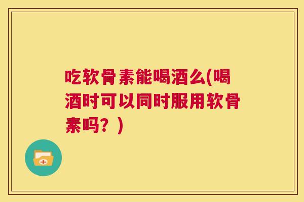 吃软骨素能喝酒么(喝酒时可以同时服用软骨素吗？)