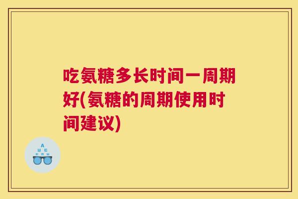 吃氨糖多长时间一周期好(氨糖的周期使用时间建议)