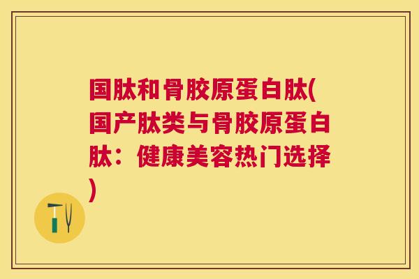 国肽和骨胶原蛋白肽(国产肽类与骨胶原蛋白肽：健康美容热门选择)