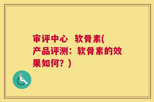 审评中心  软骨素(产品评测：软骨素的效果如何？)