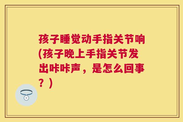 孩子睡觉动手指关节响(孩子晚上手指关节发出咔咔声，是怎么回事？)