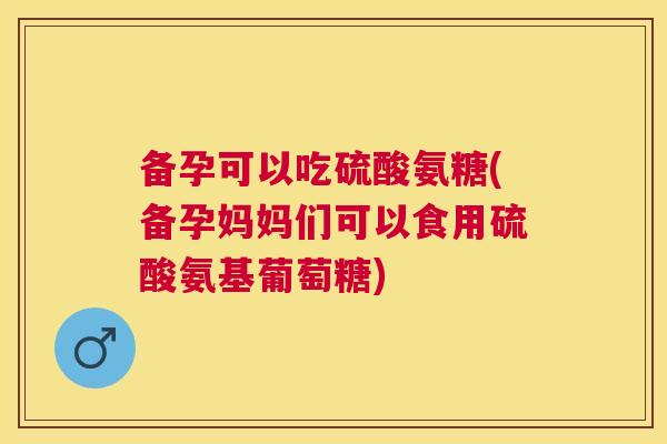 备孕可以吃硫酸氨糖(备孕妈妈们可以食用硫酸氨基葡萄糖)