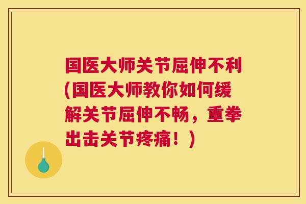 国医大师关节屈伸不利(国医大师教你如何缓解关节屈伸不畅，重拳出击关节疼痛！)