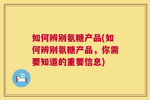 如何辨别氨糖产品(如何辨别氨糖产品，你需要知道的重要信息)