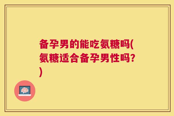 备孕男的能吃氨糖吗(氨糖适合备孕男性吗？)