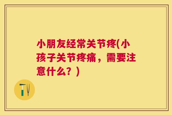 小朋友经常关节疼(小孩子关节疼痛，需要注意什么？)