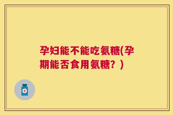 孕妇能不能吃氨糖(孕期能否食用氨糖？)