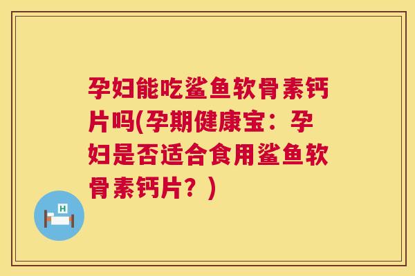 孕妇能吃鲨鱼软骨素钙片吗(孕期健康宝：孕妇是否适合食用鲨鱼软骨素钙片？)