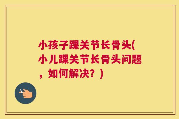 小孩子踝关节长骨头(小儿踝关节长骨头问题,如何解决?) 小孩子踝关节长骨头(小儿踝关节长骨头问题,如何解决?)