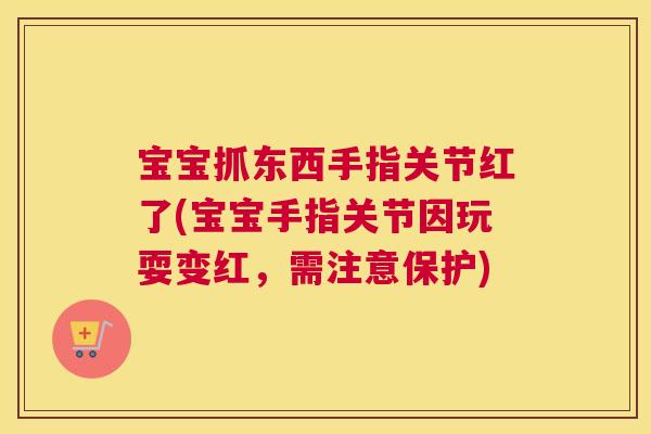 宝宝抓东西手指关节红了(宝宝手指关节因玩耍变红，需注意保护)