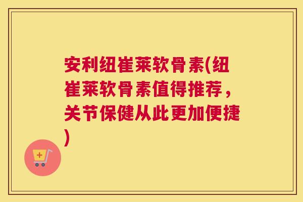 安利纽崔莱软骨素(纽崔莱软骨素值得推荐，关节保健从此更加便捷)