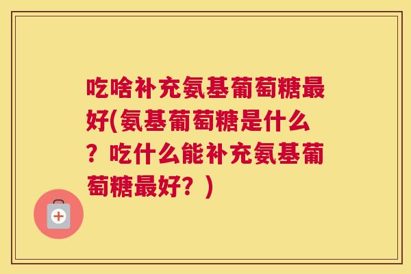 吃啥补充氨基葡萄糖最好(氨基葡萄糖是什么？吃什么能补充氨基葡萄糖最好？)