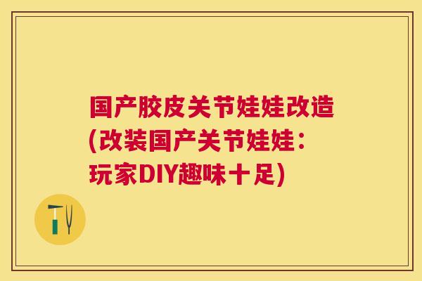 国产胶皮关节娃娃改造(改装国产关节娃娃：玩家DIY趣味十足)