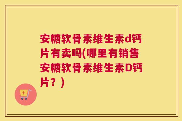 安糖软骨素维生素d钙片有卖吗(哪里有销售安糖软骨素维生素D钙片？)
