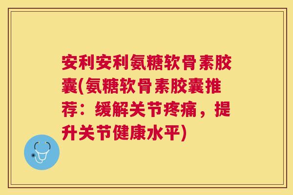 安利安利氨糖软骨素胶囊(氨糖软骨素胶囊推荐：缓解关节疼痛，提升关节健康水平)