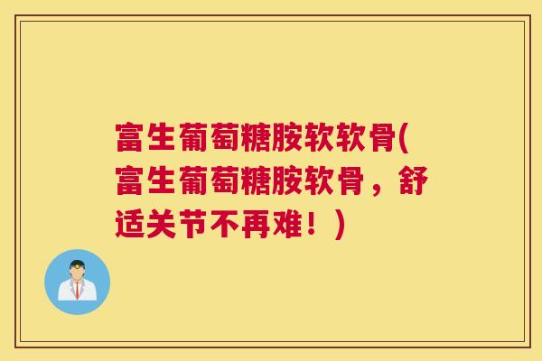 富生葡萄糖胺软软骨(富生葡萄糖胺软骨，舒适关节不再难！)