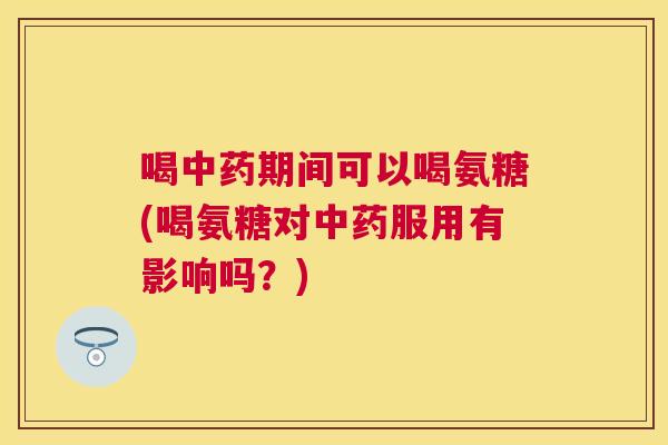 喝中药期间可以喝氨糖(喝氨糖对中药服用有影响吗？)