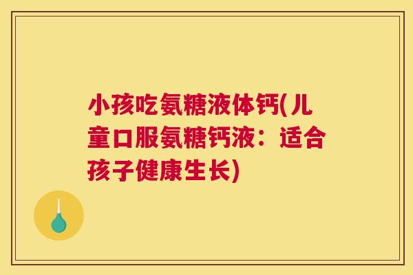 小孩吃氨糖液体钙(儿童口服氨糖钙液：适合孩子健康生长)