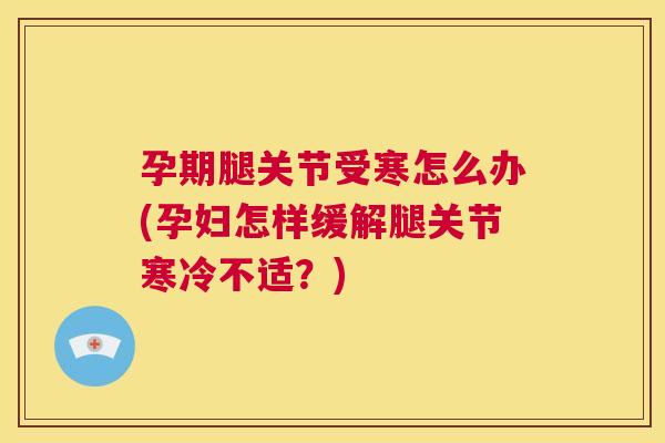 孕期腿关节受寒怎么办(孕妇怎样缓解腿关节寒冷不适？)