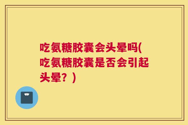 吃氨糖胶囊会头晕吗(吃氨糖胶囊是否会引起头晕？)