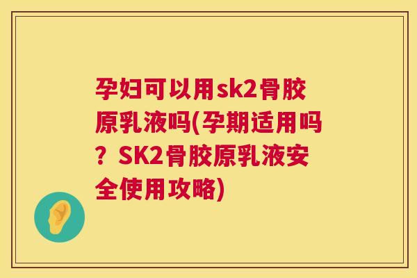 孕妇可以用sk2骨胶原乳液吗(孕期适用吗？SK2骨胶原乳液安全使用攻略)