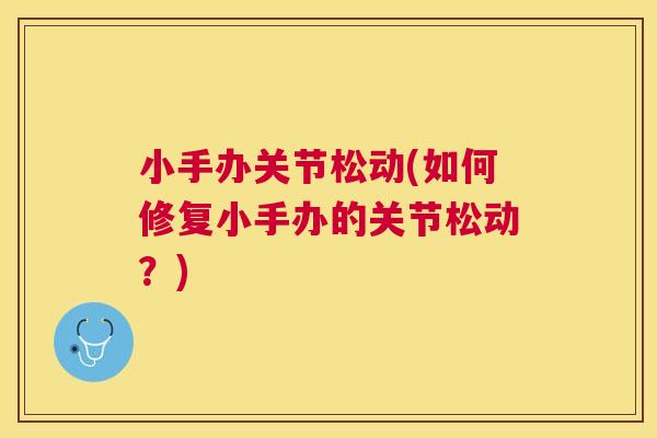 小手办关节松动(如何修复小手办的关节松动？)
