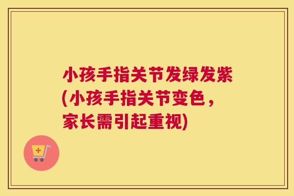 小孩手指关节发绿发紫(小孩手指关节变色，家长需引起重视)