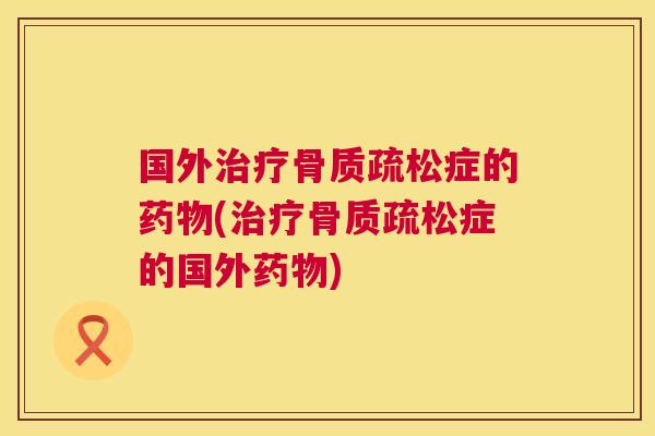 国外治疗骨质疏松症的药物(治疗骨质疏松症的国外药物)