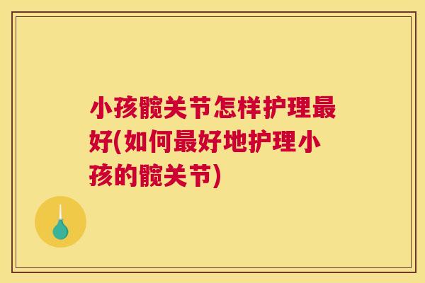小孩髋关节怎样护理最好(如何最好地护理小孩的髋关节)