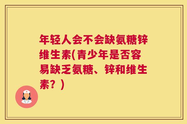 年轻人会不会缺氨糖锌维生素(青少年是否容易缺乏氨糖、锌和维生素？)