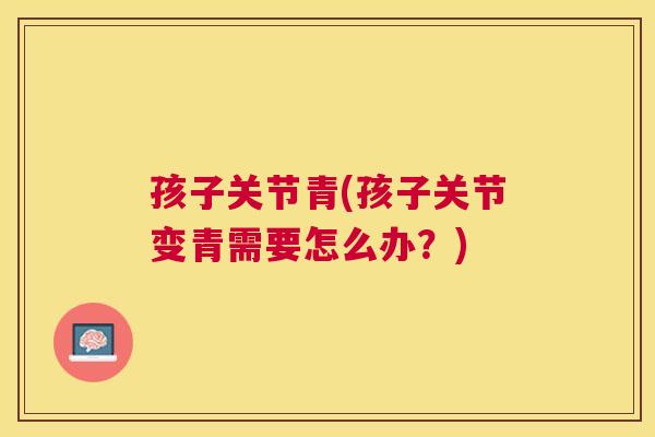 孩子关节青(孩子关节变青需要怎么办？)