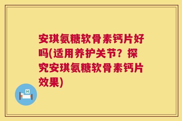 安琪氨糖软骨素钙片好吗(适用养护关节？探究安琪氨糖软骨素钙片效果)