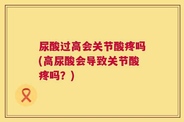 尿酸过高会关节酸疼吗(高尿酸会导致关节酸疼吗？)