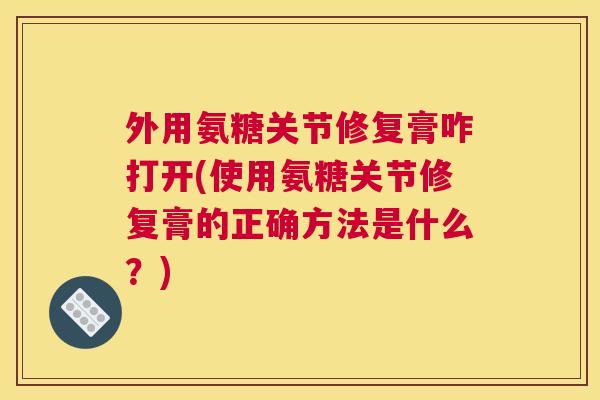 外用氨糖关节修复膏咋打开(使用氨糖关节修复膏的正确方法是什么？)