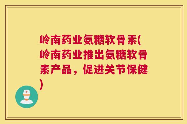 岭南药业氨糖软骨素(岭南药业推出氨糖软骨素产品，促进关节保健)