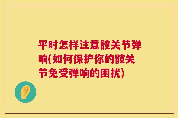 平时怎样注意髋关节弹响(如何保护你的髋关节免受弹响的困扰)