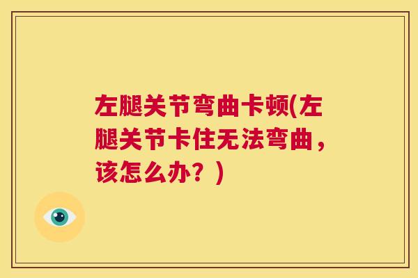 左腿关节弯曲卡顿(左腿关节卡住无法弯曲，该怎么办？)