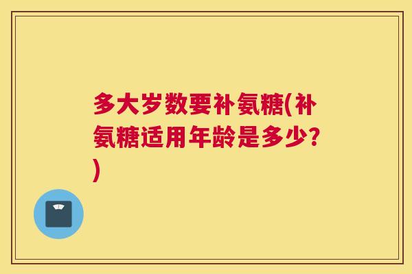 多大岁数要补氨糖(补氨糖适用年龄是多少？)