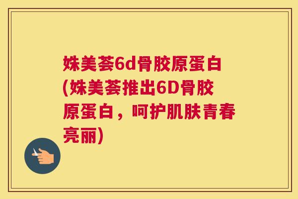 姝美荟6d骨胶原蛋白(姝美荟推出6D骨胶原蛋白，呵护肌肤青春亮丽)