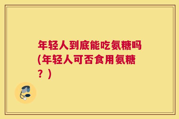 年轻人到底能吃氨糖吗(年轻人可否食用氨糖？)
