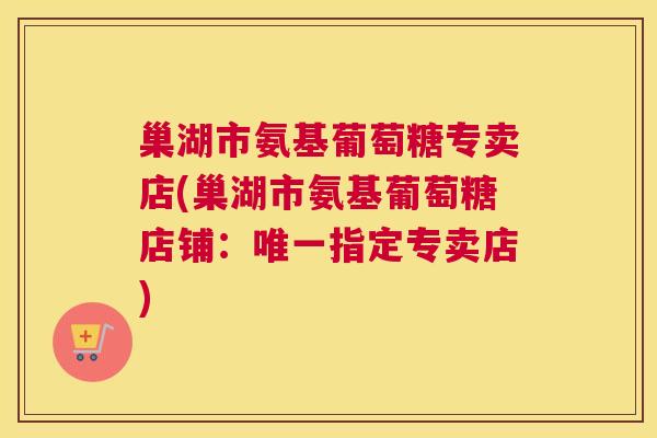 巢湖市氨基葡萄糖专卖店(巢湖市氨基葡萄糖店铺：唯一指定专卖店)