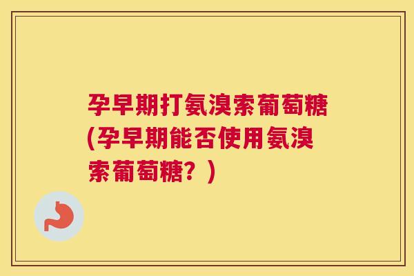 孕早期打氨溴索葡萄糖(孕早期能否使用氨溴索葡萄糖？)
