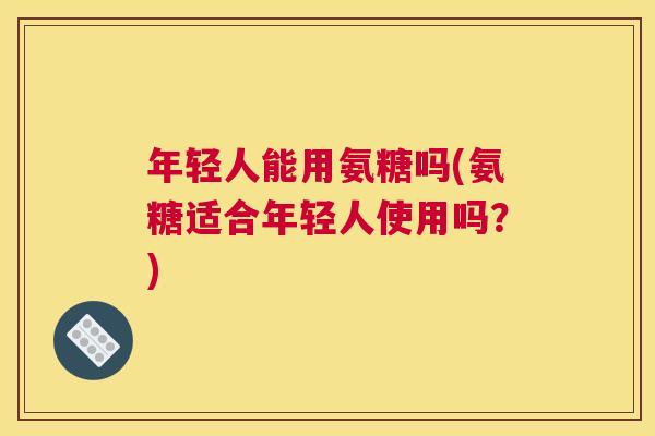 年轻人能用氨糖吗(氨糖适合年轻人使用吗？)
