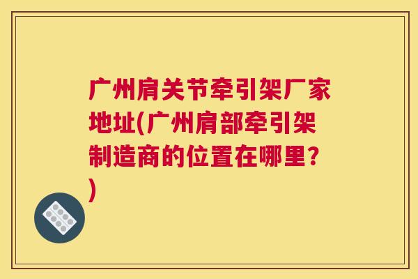 广州肩关节牵引架厂家地址(广州肩部牵引架制造商的位置在哪里？)
