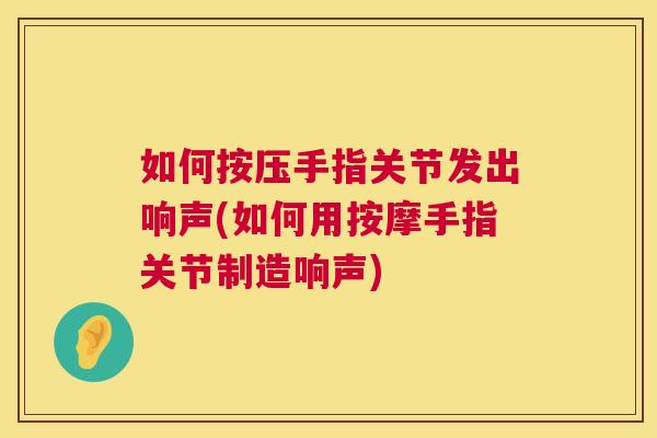 如何按压手指关节发出响声(如何用按摩手指关节制造响声)