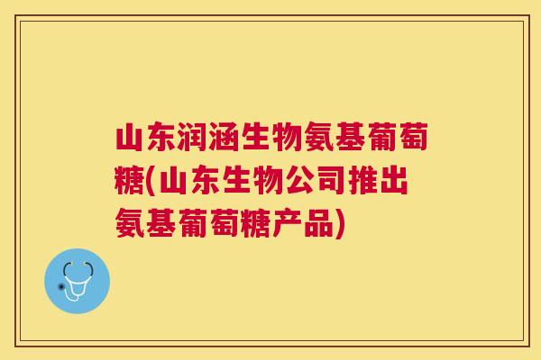 山东润涵生物氨基葡萄糖(山东生物公司推出氨基葡萄糖产品)